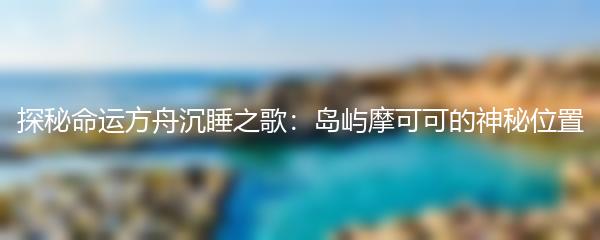 探秘命运方舟沉睡之歌：岛屿摩可可的神秘位置