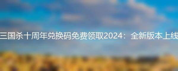三国杀十周年兑换码免费领取2024：全新版本上线