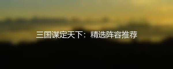 三国谋定天下：精选阵容推荐