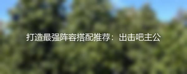 打造最强阵容搭配推荐：出击吧主公