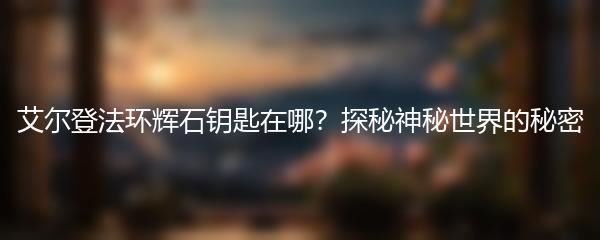 艾尔登法环辉石钥匙在哪？探秘神秘世界的秘密