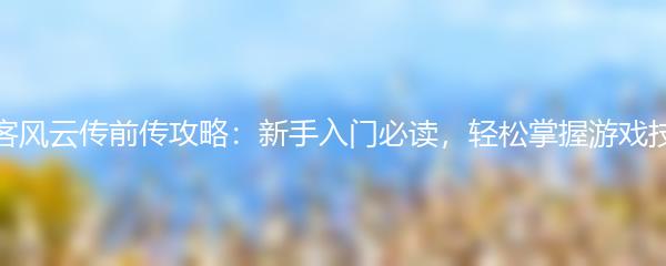 侠客风云传前传攻略：新手入门必读，轻松掌握游戏技巧