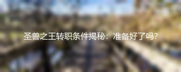 圣兽之王转职条件揭秘：准备好了吗？