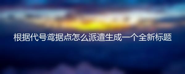 根据代号鸢据点怎么派遣生成一个全新标题