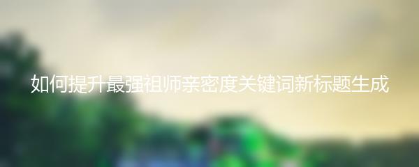 如何提升最强祖师亲密度关键词新标题生成