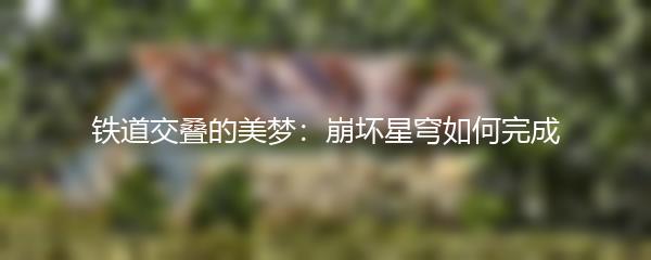铁道交叠的美梦：崩坏星穹如何完成