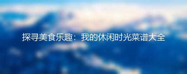 探寻美食乐趣：我的休闲时光菜谱大全