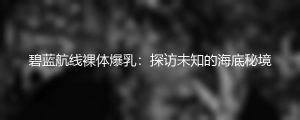 碧蓝航线裸体爆乳：探访未知的海底秘境