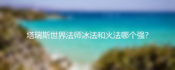 塔瑞斯世界法师冰法和火法哪个强？