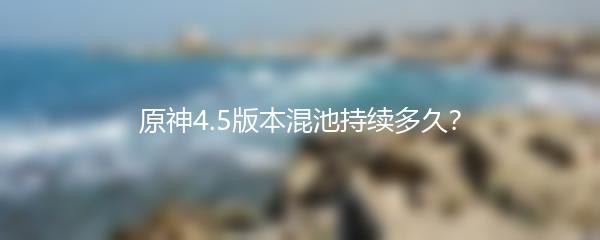 原神4.5版本混池持续多久？