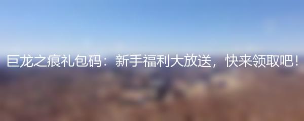 巨龙之痕礼包码：新手福利大放送，快来领取吧！