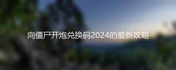 向僵尸开炮兑换码2024的最新攻略