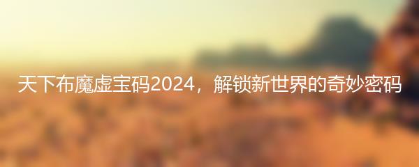 天下布魔虚宝码2024，解锁新世界的奇妙密码
