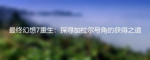 最终幻想7重生：探寻加拉尔号角的获得之道