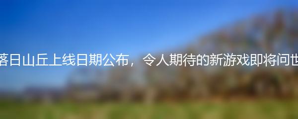落日山丘上线日期公布，令人期待的新游戏即将问世