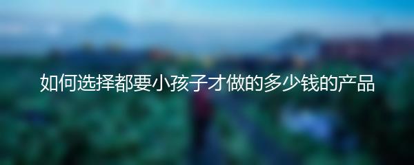 如何选择都要小孩子才做的多少钱的产品