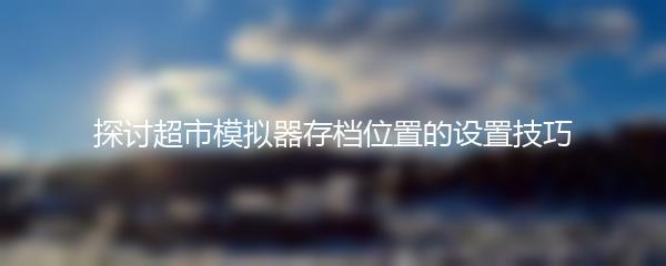 探讨超市模拟器存档位置的设置技巧