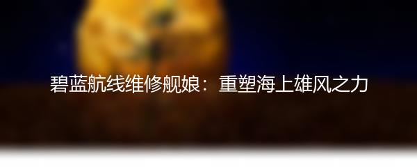 碧蓝航线维修舰娘：重塑海上雄风之力