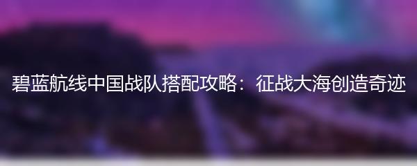 碧蓝航线中国战队搭配攻略：征战大海创造奇迹