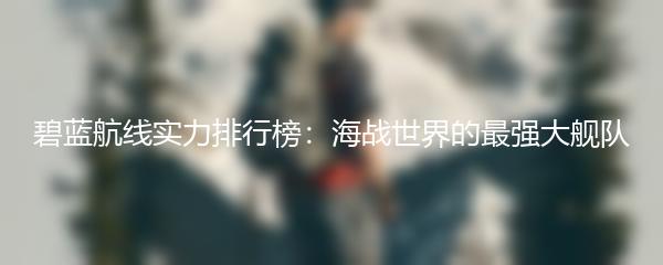 碧蓝航线实力排行榜：海战世界的最强大舰队