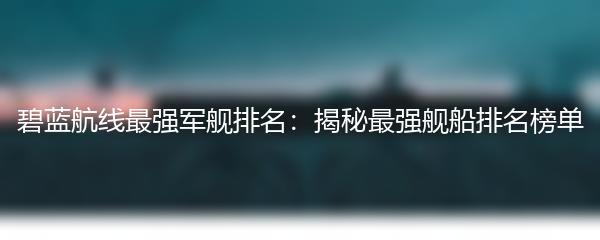 碧蓝航线最强军舰排名：揭秘最强舰船排名榜单