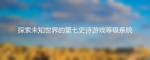 探索未知世界的第七史诗游戏等级系统