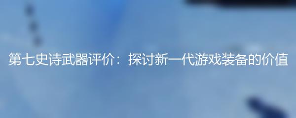 第七史诗武器评价：探讨新一代游戏装备的价值
