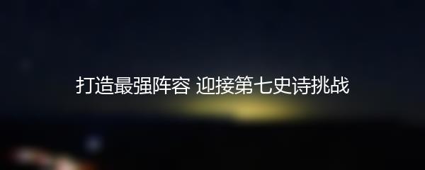 打造最强阵容 迎接第七史诗挑战