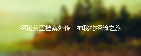 探秘蔚蓝档案外传：神秘的探险之旅
