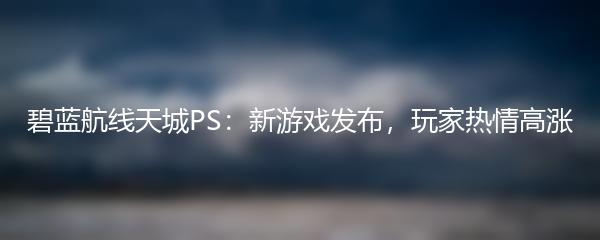 碧蓝航线天城PS：新游戏发布，玩家热情高涨