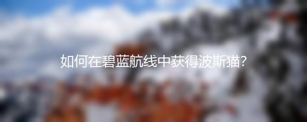 如何在碧蓝航线中获得波斯猫？