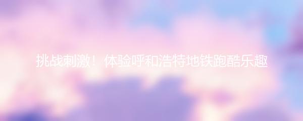 挑战刺激！体验呼和浩特地铁跑酷乐趣