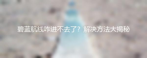 碧蓝航线咋进不去了？解决方法大揭秘