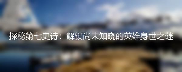 探秘第七史诗：解锁尚未知晓的英雄身世之谜
