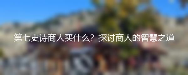 第七史诗商人买什么？探讨商人的智慧之道