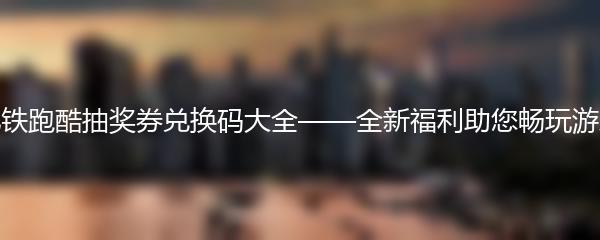 地铁跑酷抽奖券兑换码大全——全新福利助您畅玩游戏