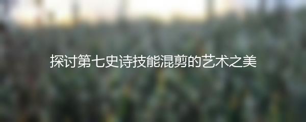 探讨第七史诗技能混剪的艺术之美