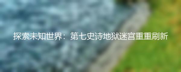 探索未知世界：第七史诗地狱迷宫重重刷新