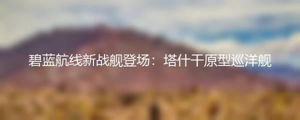 碧蓝航线新战舰登场：塔什干原型巡洋舰