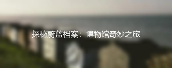 探秘蔚蓝档案：博物馆奇妙之旅