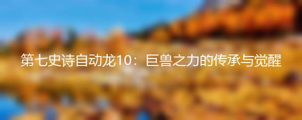 第七史诗自动龙10：巨兽之力的传承与觉醒