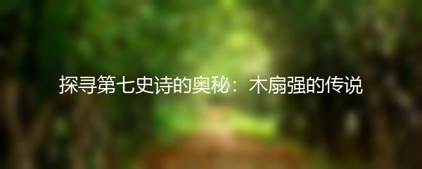 探寻第七史诗的奥秘：木扇强的传说