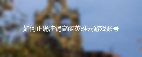 如何正确注销高能英雄云游戏账号