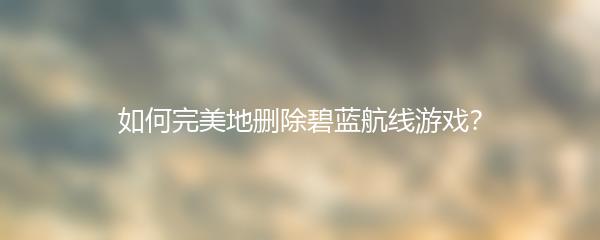 如何完美地删除碧蓝航线游戏？