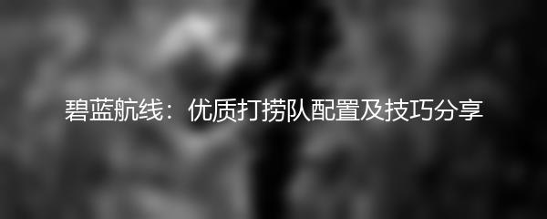 碧蓝航线：优质打捞队配置及技巧分享