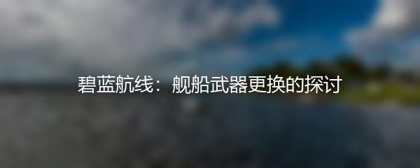 碧蓝航线：舰船武器更换的探讨