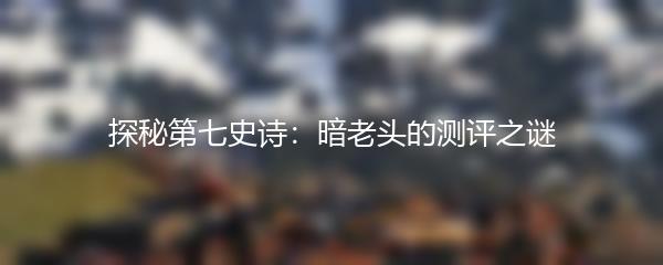 探秘第七史诗：暗老头的测评之谜