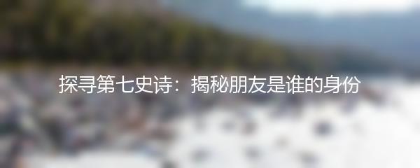 探寻第七史诗：揭秘朋友是谁的身份