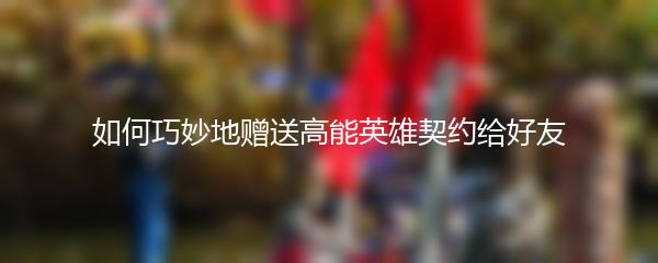 如何巧妙地赠送高能英雄契约给好友