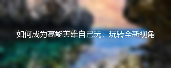 如何成为高能英雄自己玩：玩转全新视角